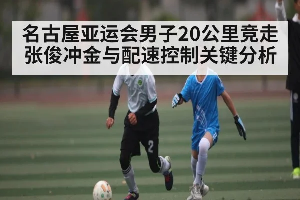 名古屋亚运会男子20公里竞走张俊冲金与配速控制关键分析